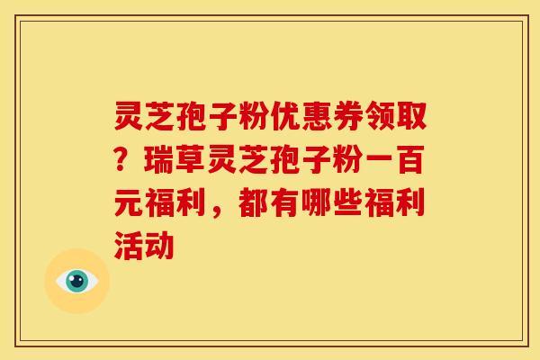 灵芝孢子粉优惠券领取?瑞草灵芝孢子粉一百元福利,都有哪些福利活动