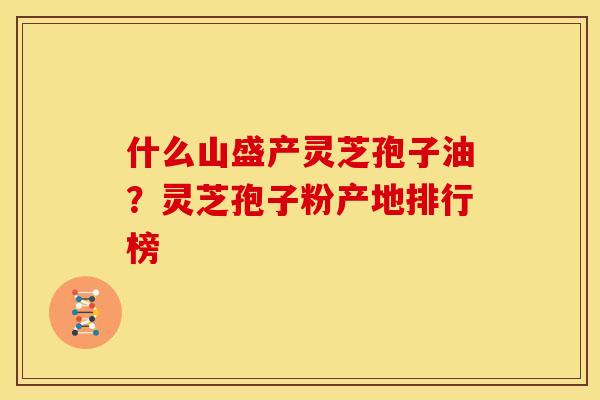 什么山盛产灵芝孢子油？灵芝孢子粉产地排行榜