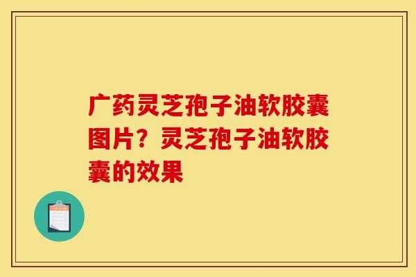 广药灵芝孢子油软胶囊图片？灵芝孢子油软胶囊的效果