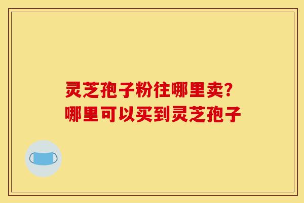 灵芝孢子粉往哪里卖？哪里可以买到灵芝孢子