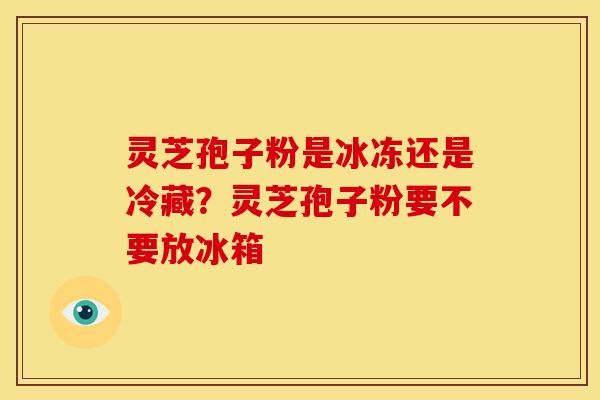 灵芝孢子粉是冰冻还是冷藏?灵芝孢子粉要不要放冰箱