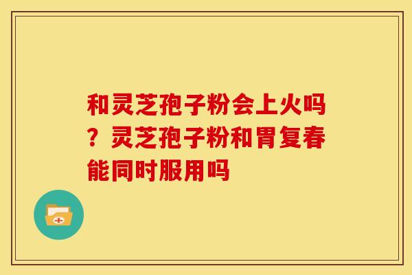 和灵芝孢子粉会上火吗?灵芝孢子粉和胃复春能同时服用吗