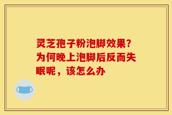 灵芝孢子粉泡脚效果？为何晚上泡脚后反而失眠呢，该怎么办