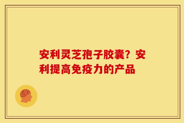 安利灵芝孢子胶囊?安利提高免疫力的产品