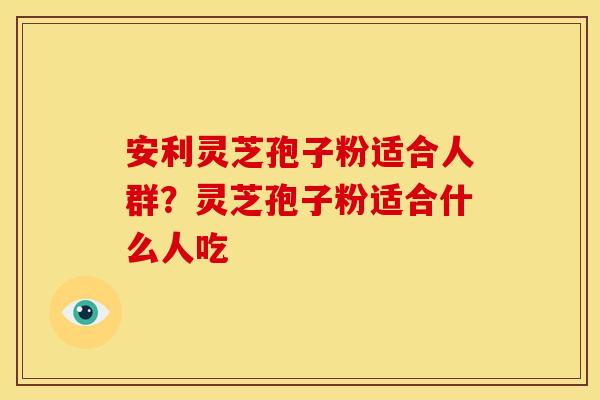 安利灵芝孢子粉适合人群?灵芝孢子粉适合什么人吃