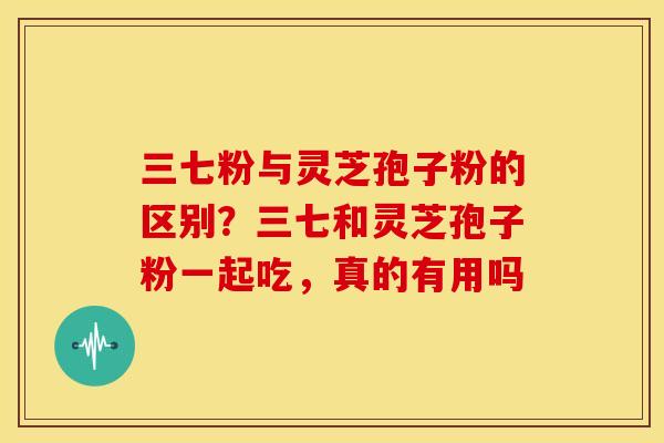 三七粉与灵芝孢子粉的区别?三七和灵芝孢子粉一起吃,真的有用吗