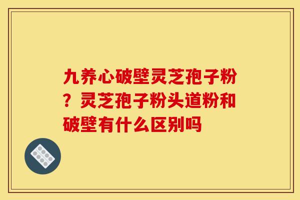 九养心破壁灵芝孢子粉?灵芝孢子粉头道粉和破壁有什么区别吗