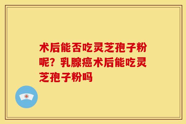 术后能否吃灵芝孢子粉呢？乳腺癌术后能吃灵芝孢子粉吗