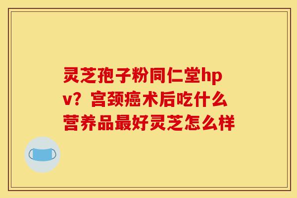 灵芝孢子粉同仁堂hpv?宫颈癌术后吃什么营养品最好灵芝怎么样