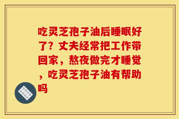 吃灵芝孢子油后睡眠好了？丈夫经常把工作带回家，熬夜做完才睡觉，吃灵芝孢子油有帮助吗