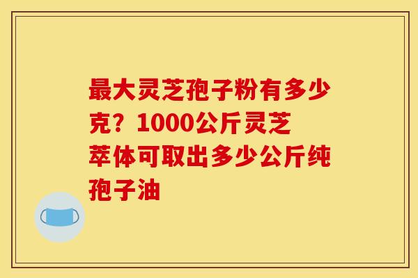 最大灵芝孢子粉有多少克？1000公斤灵芝萃体可取出多少公斤纯孢子油