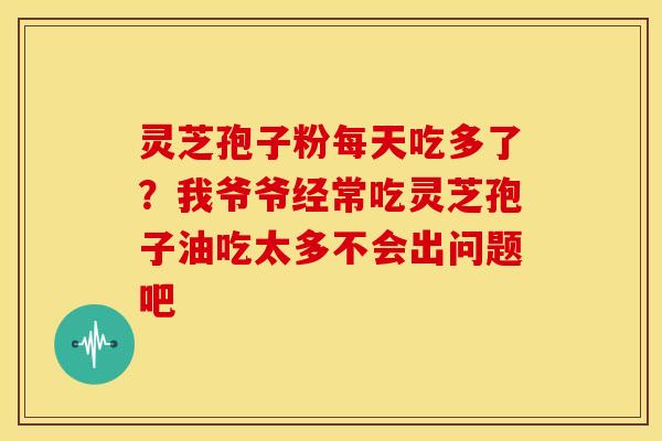 灵芝孢子粉每天吃多了?我爷爷经常吃灵芝孢子油吃太多不会出问题吧
