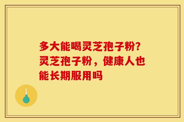 多大能喝灵芝孢子粉?灵芝孢子粉,健康人也能长期服用吗