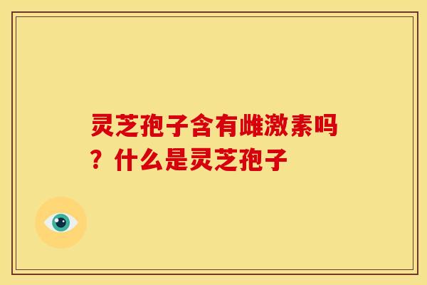 灵芝孢子含有雌激素吗?什么是灵芝孢子