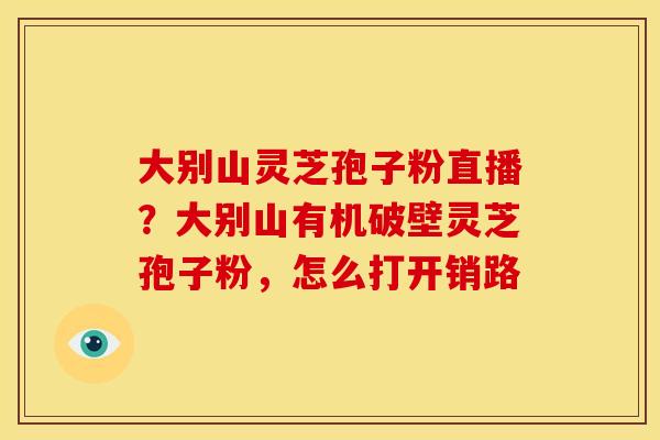 大别山灵芝孢子粉直播？大别山有机破壁灵芝孢子粉，怎么打开销路