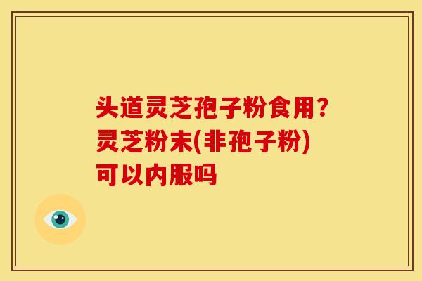 头道灵芝孢子粉食用?灵芝粉末(非孢子粉)可以内服吗