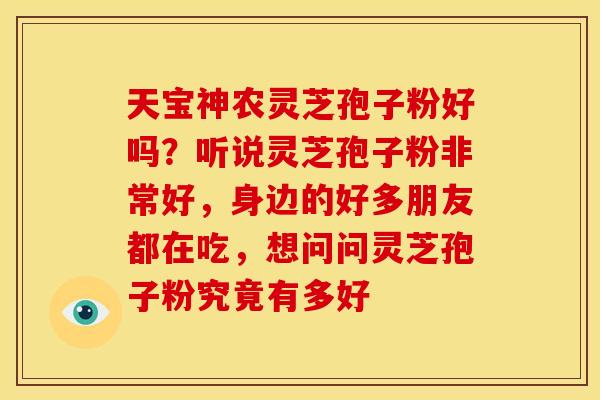天宝神农灵芝孢子粉好吗？听说灵芝孢子粉非常好，身边的好多朋友都在吃，想问问灵芝孢子粉究竟有多好
