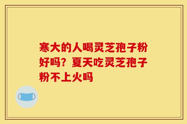 寒大的人喝灵芝孢子粉好吗?夏天吃灵芝孢子粉不上火吗