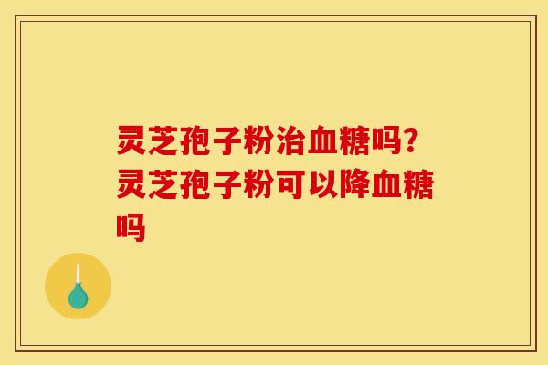 灵芝孢子粉治血糖吗？灵芝孢子粉可以降血糖吗