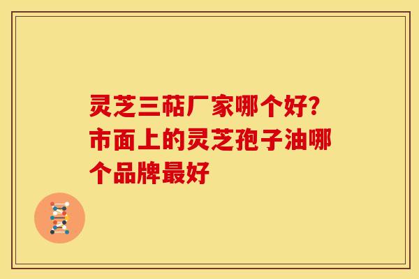灵芝三萜厂家哪个好?市面上的灵芝孢子油哪个品牌最好