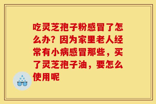 吃灵芝孢子粉感冒了怎么办?因为家里老人经常有小病感冒那些,买了灵芝孢子油,要怎么使用呢