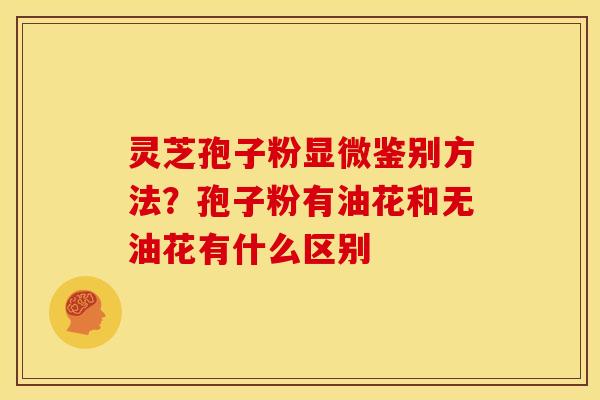 灵芝孢子粉显微鉴别方法?孢子粉有油花和无油花有什么区别