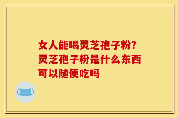女人能喝灵芝孢子粉?灵芝孢子粉是什么东西可以随便吃吗