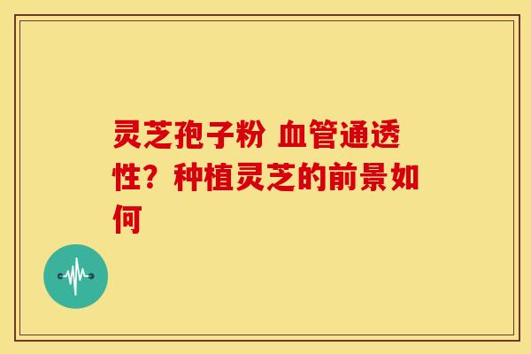 灵芝孢子粉 血管通透性？种植灵芝的前景如何