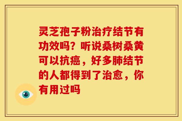 灵芝孢子粉治疗结节有功效吗？听说桑树桑黄可以抗癌，好多肺结节的人都得到了治愈，你有用过吗