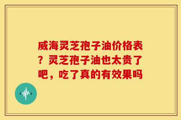 威海灵芝孢子油价格表？灵芝孢子油也太贵了吧，吃了真的有效果吗
