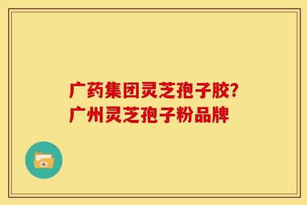 广药集团灵芝孢子胶?广州灵芝孢子粉品牌