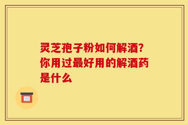 灵芝孢子粉如何解酒？你用过最好用的解酒药是什么