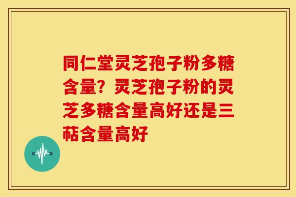 同仁堂灵芝孢子粉多糖含量？灵芝孢子粉的灵芝多糖含量高好还是三萜含量高好