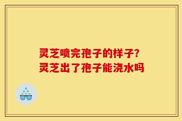 灵芝喷完孢子的样子?灵芝出了孢子能浇水吗