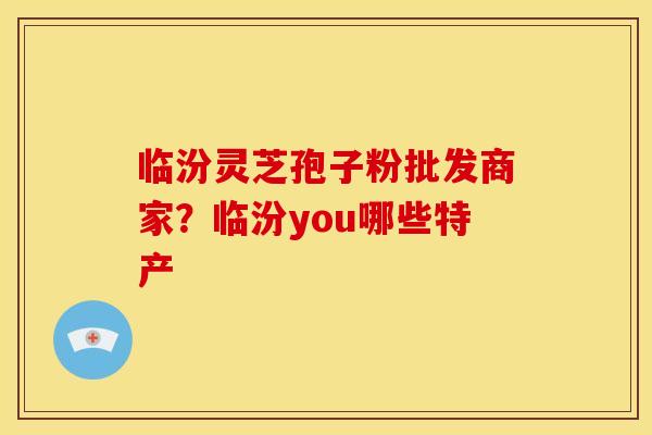 临汾灵芝孢子粉批发商家？临汾you哪些特产