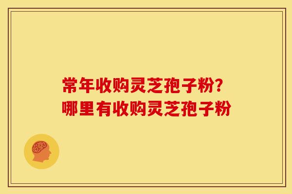 常年收购灵芝孢子粉?哪里有收购灵芝孢子粉