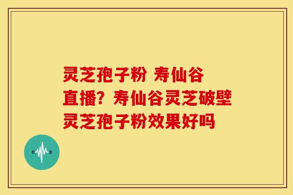 灵芝孢子粉 寿仙谷 直播?寿仙谷灵芝破壁灵芝孢子粉效果好吗