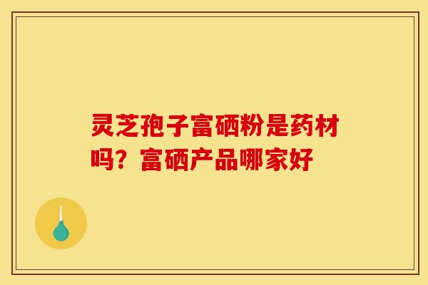灵芝孢子富硒粉是药材吗？富硒产品哪家好
