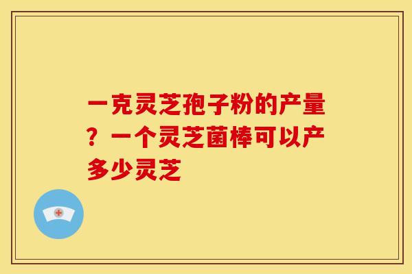 一克灵芝孢子粉的产量？一个灵芝菌棒可以产多少灵芝