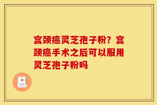 宫颈癌灵芝孢子粉?宫颈癌手术之后可以服用灵芝孢子粉吗