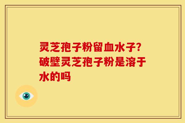 灵芝孢子粉留血水子？破壁灵芝孢子粉是溶于水的吗
