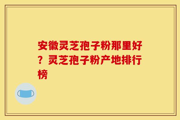 安徽灵芝孢子粉那里好?灵芝孢子粉产地排行榜