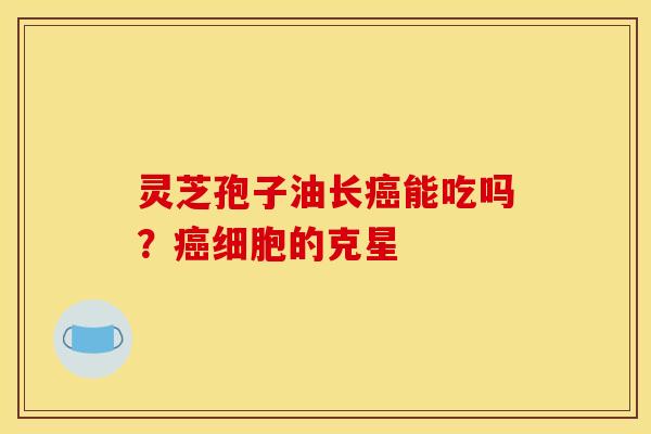 灵芝孢子油长癌能吃吗?癌细胞的克星
