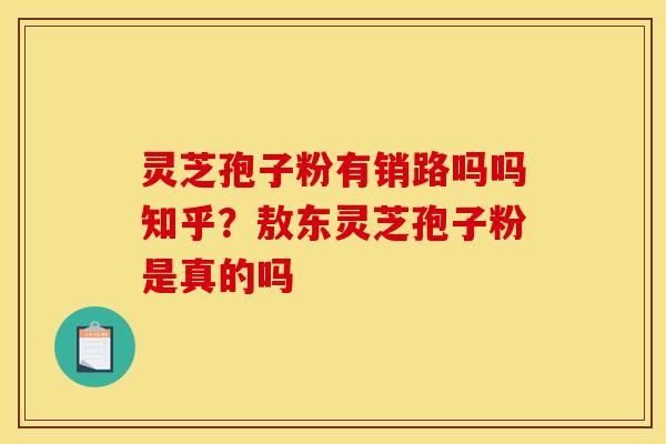 灵芝孢子粉有销路吗吗知乎？敖东灵芝孢子粉是真的吗