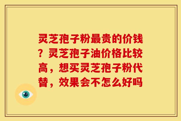 灵芝孢子粉最贵的价钱?灵芝孢子油价格比较高,想买灵芝孢子粉代替,效果会不怎么好吗