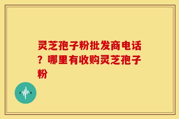 灵芝孢子粉批发商电话？哪里有收购灵芝孢子粉