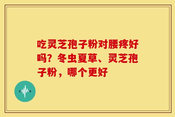 吃灵芝孢子粉对腰疼好吗？冬虫夏草、灵芝孢子粉，哪个更好