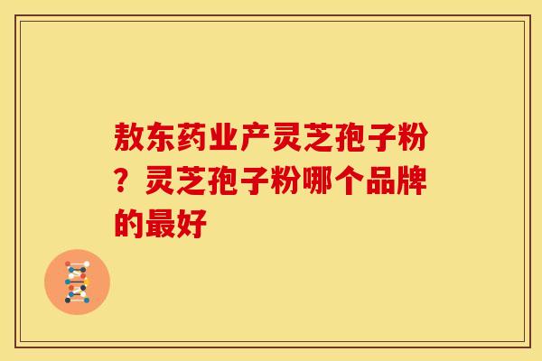 敖东药业产灵芝孢子粉？灵芝孢子粉哪个品牌的最好