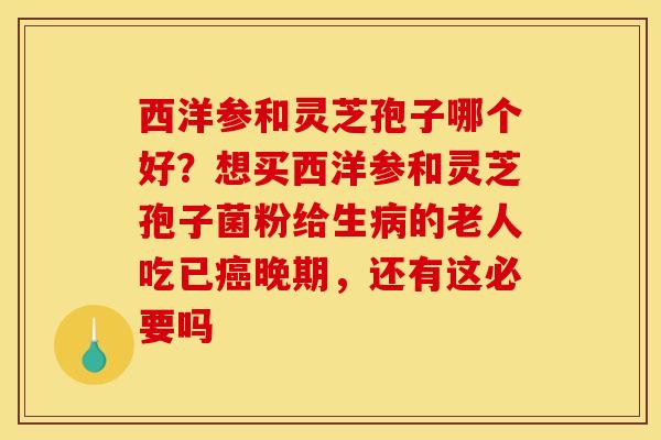 西洋参和灵芝孢子哪个好?想买西洋参和灵芝孢子菌粉给生病的老人吃已癌晚期,还有这必要吗