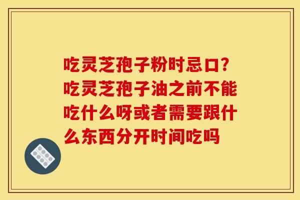 吃灵芝孢子粉时忌口?吃灵芝孢子油之前不能吃什么呀或者需要跟什么东西分开时间吃吗
